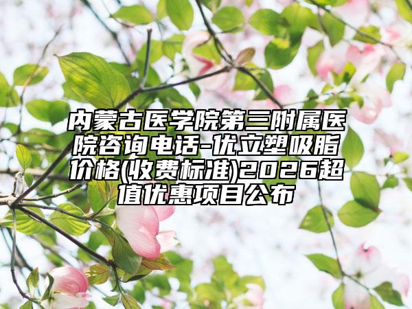 内蒙古医学院第三附属医院咨询电话-优立塑吸脂价格(收费标准)2026超值优惠项目公布