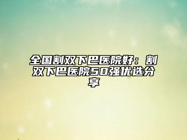 全国割双下巴医院好：割双下巴医院50强优选分享