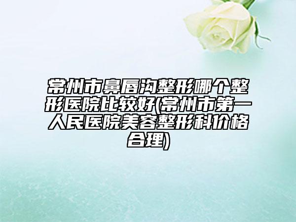 常州市鼻唇沟整形哪个整形医院比较好(常州市第一人民医院美容整形科价格合理)