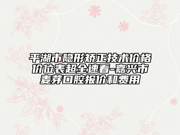 平湖市隐形矫正技术价格价位表超全速看-嘉兴市麦芽口腔报价和费用