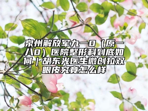 泉州解放军九一0（原一八0）医院整形科到底如何｜胡东光医生微创拉双眼皮究竟怎么样
