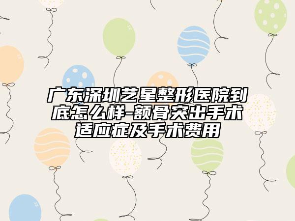 广东深圳艺星整形医院到底怎么样-额骨突出手术适应症及手术费用