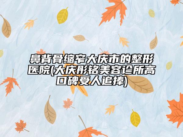 鼻背骨缩窄大庆市的整形医院(大庆彤铭美容诊所高口碑受人追捧)