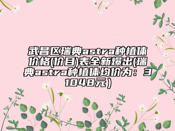 武昌区瑞典astra种植体价格(价目)表全新爆出(瑞典astra种植体均价为：31048元）