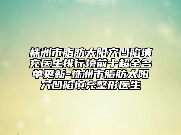 株洲市脂肪太阳穴凹陷填充医生排行榜前十超全名单更新-株洲市脂肪太阳穴凹陷填充整形医生