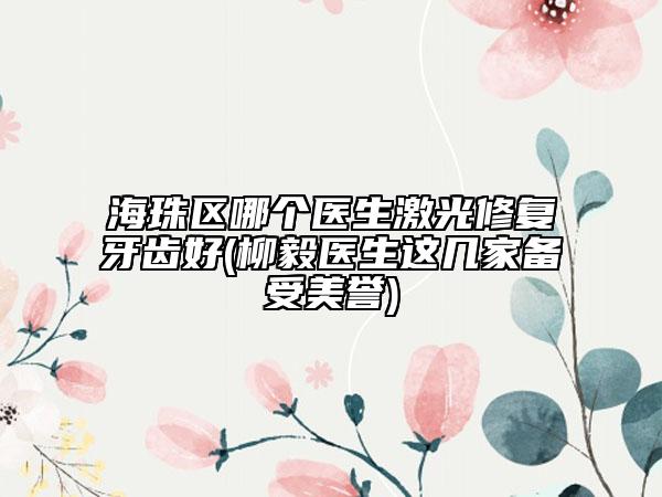 海珠区哪个医生激光修复牙齿好(柳毅医生这几家备受美誉)