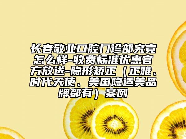 长春敬业口腔门诊部究竟怎么样-收费标准优惠官方放送-隐形矫正（正雅、时代天使、美国隐适美品牌都有）案例