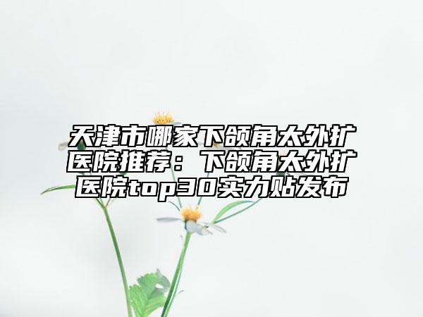 天津市哪家下颌角太外扩医院推荐：下颌角太外扩医院top30实力贴发布