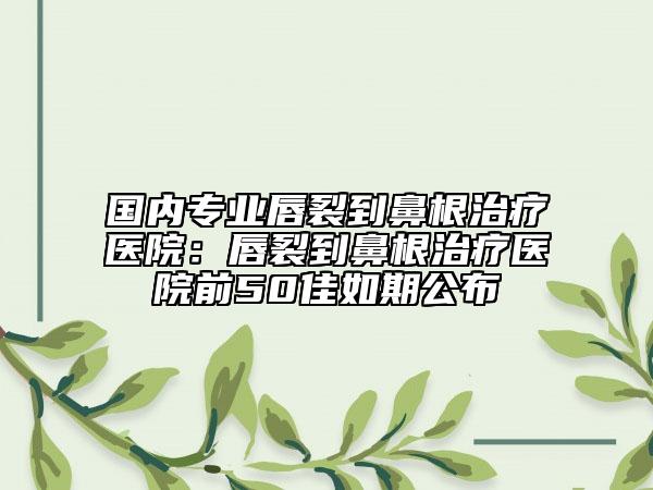 国内专业唇裂到鼻根治疗医院：唇裂到鼻根治疗医院前50佳如期公布