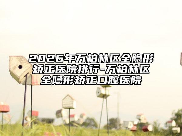 2026年万柏林区全隐形矫正医院排行-万柏林区全隐形矫正口腔医院