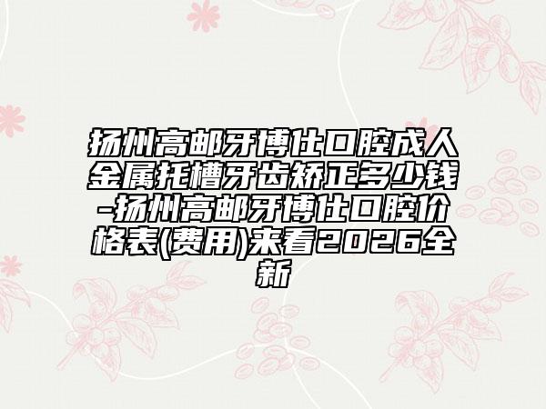 扬州高邮牙博仕口腔成人金属托槽牙齿矫正多少钱-扬州高邮牙博仕口腔价格表(费用)来看2026全新