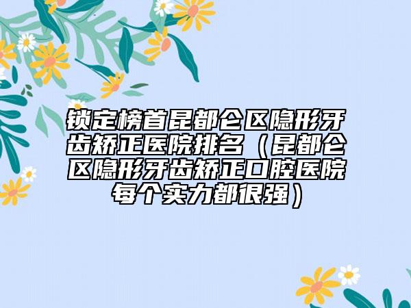 锁定榜首昆都仑区隐形牙齿矫正医院排名（昆都仑区隐形牙齿矫正口腔医院每个实力都很强）