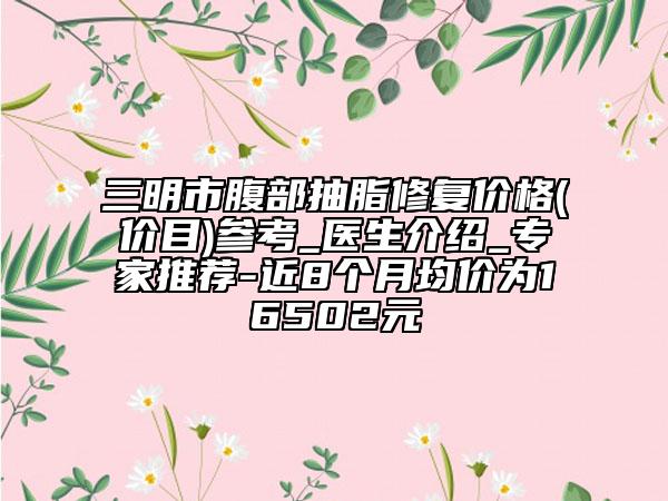 三明市腹部抽脂修复价格(价目)参考_医生介绍_专家推荐-近8个月均价为16502元