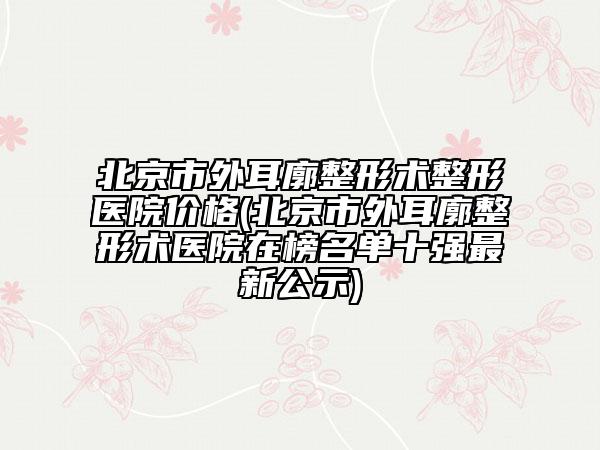北京市外耳廓整形术整形医院价格(北京市外耳廓整形术医院在榜名单十强最新公示)