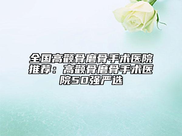 全国高颧骨磨骨手术医院推荐：高颧骨磨骨手术医院50强严选