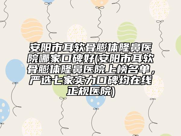 安阳市耳软骨膨体隆鼻医院哪家口碑好(安阳市耳软骨膨体隆鼻医院上榜名单，严选七家实力口碑均在线正规医院)