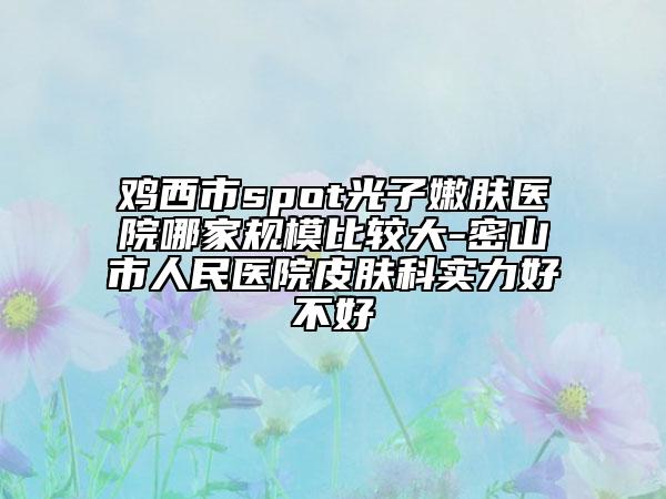 鸡西市spot光子嫩肤医院哪家规模比较大-密山市人民医院皮肤科实力好不好