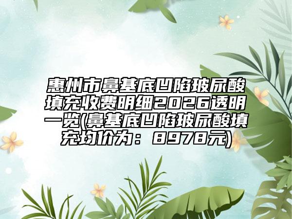 惠州市鼻基底凹陷玻尿酸填充收费明细2026透明一览(鼻基底凹陷玻尿酸填充均价为：8978元)