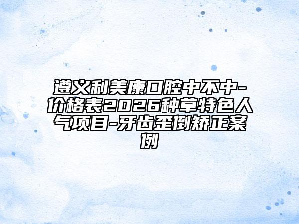 遵义利美康口腔中不中-价格表2026种草特色人气项目-牙齿歪倒矫正案例