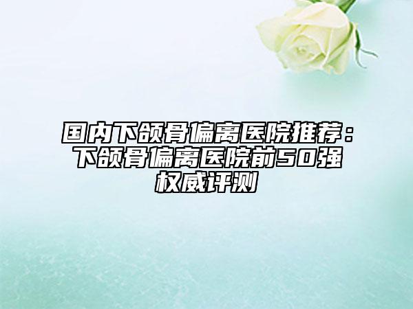 国内下颌骨偏离医院推荐：下颌骨偏离医院前50强权威评测
