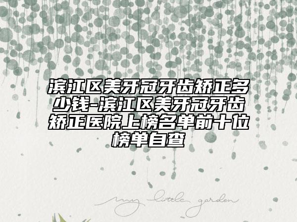 滨江区美牙冠牙齿矫正多少钱-滨江区美牙冠牙齿矫正医院上榜名单前十位榜单自查