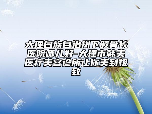大理白族自治州下颌骨长医院哪儿好-大理市韩美医疗美容诊所让你美到极致
