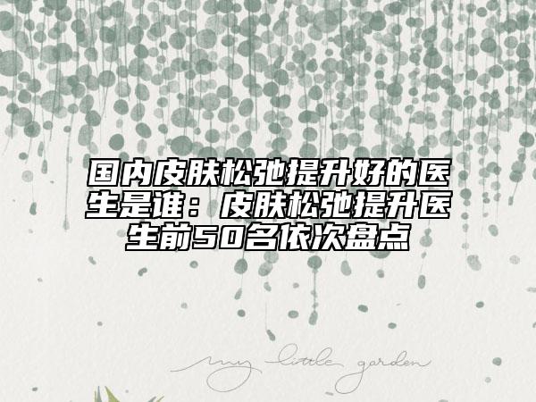 国内皮肤松弛提升好的医生是谁：皮肤松弛提升医生前50名依次盘点