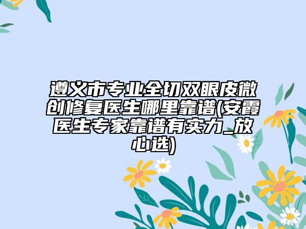 遵义市专业全切双眼皮微创修复医生哪里靠谱(安霞医生专家靠谱有实力_放心选)