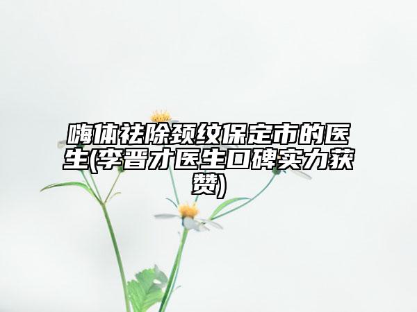 嗨体祛除颈纹保定市的医生(李晋才医生口碑实力获赞)