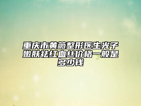 重庆市黄薇整形医生光子嫩肤祛红血丝价格一般是多少钱