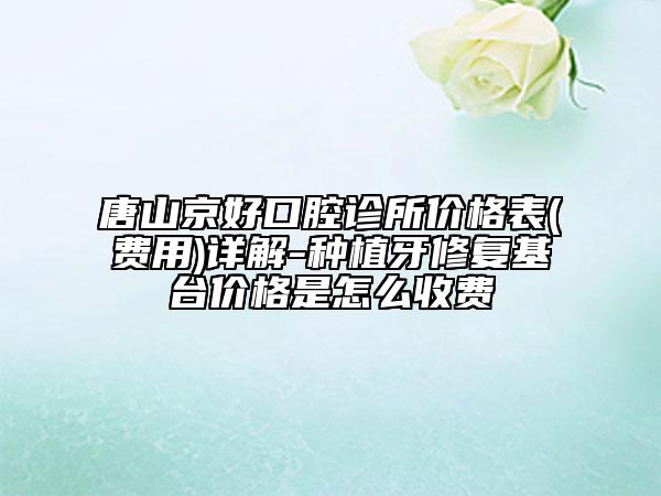 唐山京好口腔诊所价格表(费用)详解-种植牙修复基台价格是怎么收费