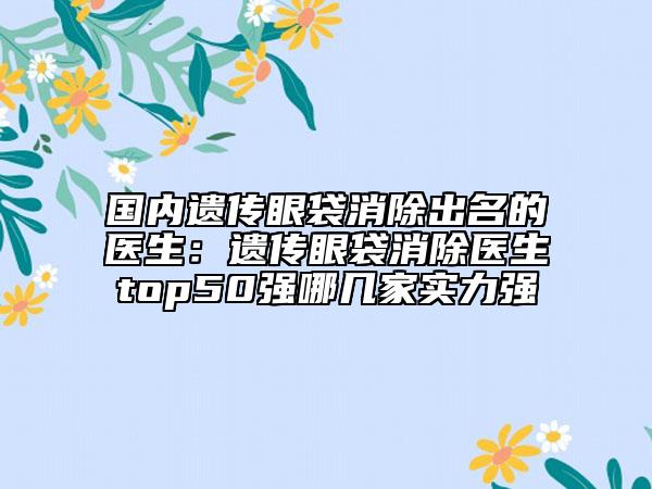 国内遗传眼袋消除出名的医生：遗传眼袋消除医生top50强哪几家实力强
