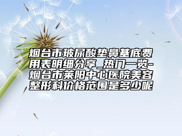 烟台市玻尿酸垫鼻基底费用表明细分享_热门一览-烟台市莱阳中心医院美容整形科价格范围是多少呢