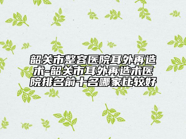 韶关市整容医院耳外再造术-韶关市耳外再造术医院排名前十名哪家比较好