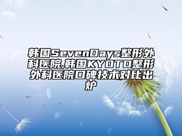 韩国SevenDays整形外科医院,韩国KYOTO整形外科医院口碑技术对比出炉