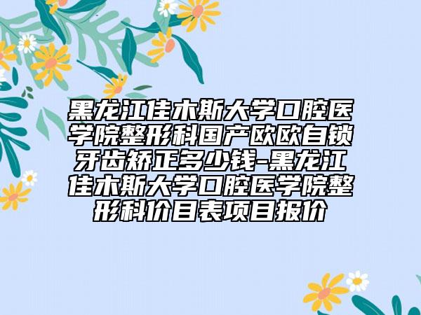 黑龙江佳木斯大学口腔医学院整形科国产欧欧自锁牙齿矫正多少钱-黑龙江佳木斯大学口腔医学院整形科价目表项目报价