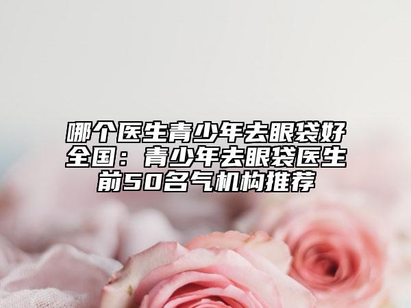 哪个医生青少年去眼袋好全国：青少年去眼袋医生前50名气机构推荐