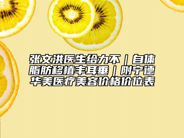 张文洪医生给力不｜自体脂肪移植丰耳垂｜附宁德华美医疗美容价格价位表