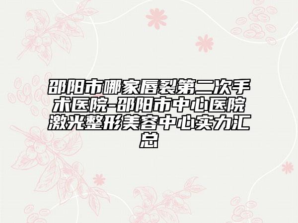 邵阳市哪家唇裂第二次手术医院-邵阳市中心医院激光整形美容中心实力汇总