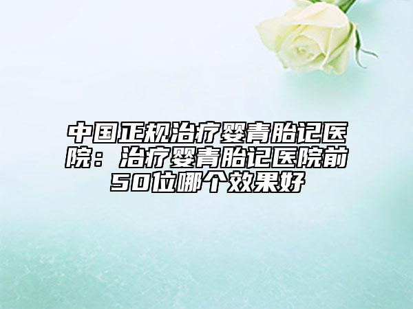 中国正规治疗婴青胎记医院：治疗婴青胎记医院前50位哪个效果好