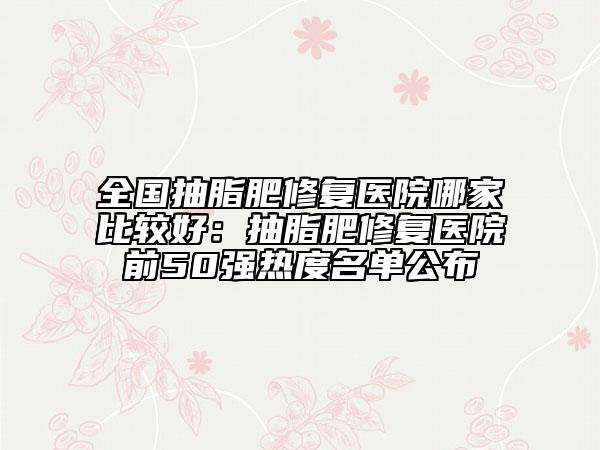 全国抽脂肥修复医院哪家比较好：抽脂肥修复医院前50强热度名单公布