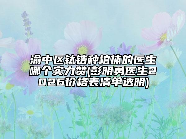 渝中区钛锆种植体的医生哪个实力赞(彭明勇医生2026价格表清单透明)