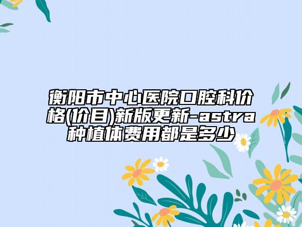 衡阳市中心医院口腔科价格(价目)新版更新-astra种植体费用都是多少
