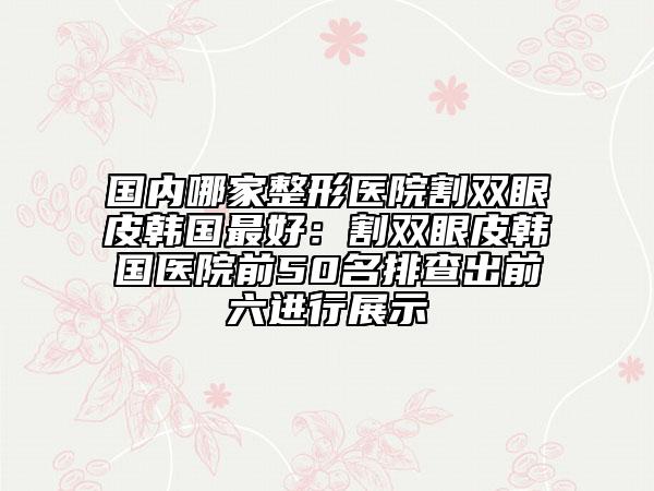 国内哪家整形医院割双眼皮韩国最好：割双眼皮韩国医院前50名排查出前六进行展示
