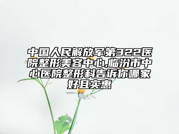 中国人民解放军第322医院整形美容中心,临汾市中心医院整形科告诉你哪家好且实惠