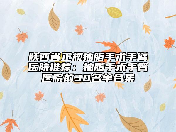 陕西省正规抽脂手术手臂医院推荐：抽脂手术手臂医院前30名单合集