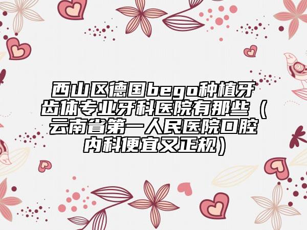西山区德国bego种植牙齿体专业牙科医院有那些（云南省第一人民医院口腔内科便宜又正规）