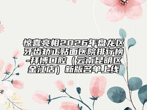 惊喜亮相2026年盘龙区牙齿矫正贴面医院排行榜-拜博口腔（云南昆明区金江店）新版名单上线