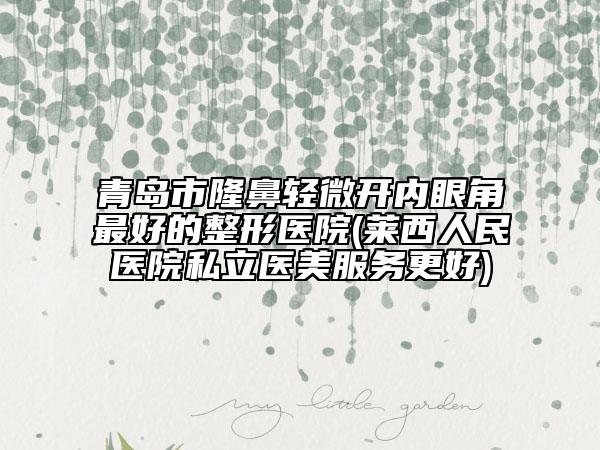 青岛市隆鼻轻微开内眼角最好的整形医院(莱西人民医院私立医美服务更好)