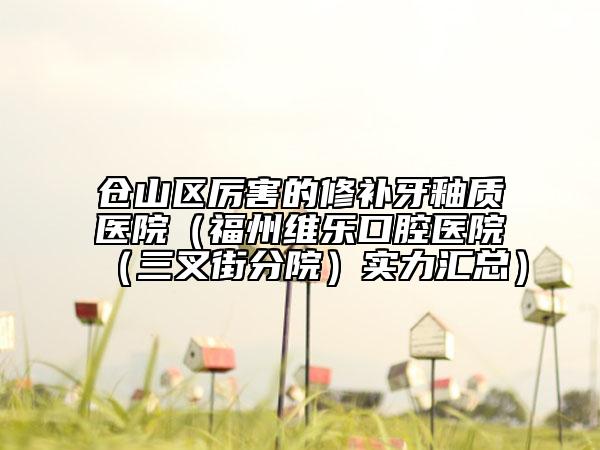 仓山区厉害的修补牙釉质医院（福州维乐口腔医院（三叉街分院）实力汇总）
